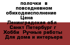 полочки  в повседневном обиходеисполнение  › Цена ­ 399 - Ленинградская обл., Санкт-Петербург г. Хобби. Ручные работы » Для дома и интерьера   